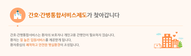 간호·간병통합서비스 제도가 찾아갑니다. 간호·간병통합서비스는 환자의 보호자나 개인고용 간병인이 필요하지 않습니다. 환자는 질 높은 입원서비스를 제공받게 됩니다. 환자중심의 쾌적하고 안전한 병실환경이 조성됩니다.